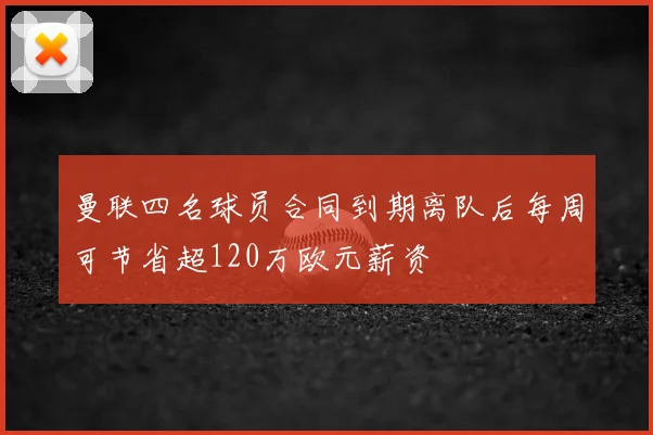 曼联四名球员合同到期离队后每周可节省超120万欧元薪资