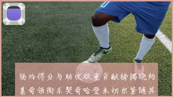 场均得分与助攻双重贡献榜揭晓约基奇领衔东契奇哈登米切尔紧随其后