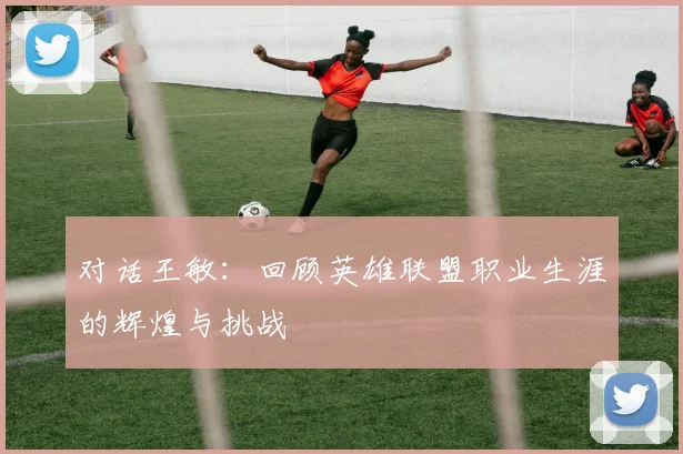 对话王敏:回顾英雄联盟职业生涯的辉煌与挑战