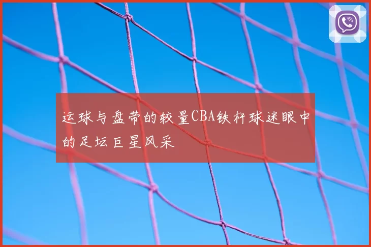 运球与盘带的较量CBA铁杆球迷眼中的足坛巨星风采
