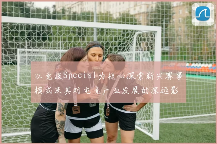 以竞技Special为核心探索新兴赛事模式及其对电竞产业发展的深远影响