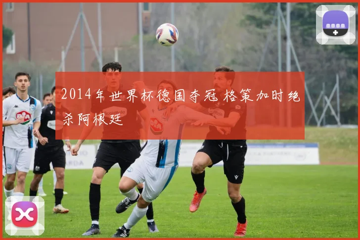 2014年世界杯德国夺冠 格策加时绝杀阿根廷
