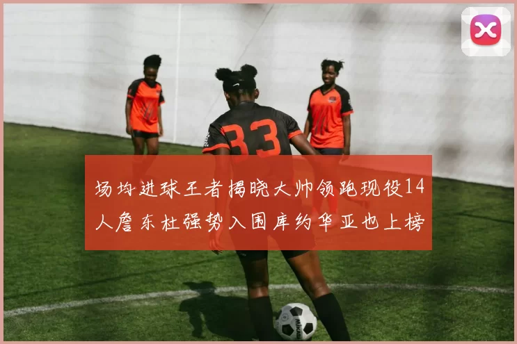 场均进球王者揭晓大帅领跑现役14人詹东杜强势入围库约华亚也上榜