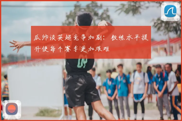 瓜帅谈英超竞争加剧:教练水平提升使每个赛季更加艰难
