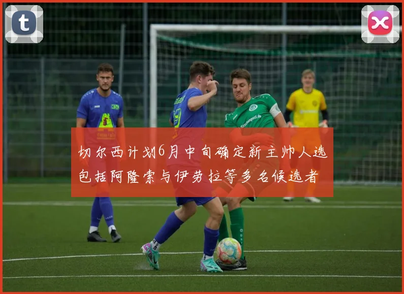 切尔西计划6月中旬确定新主帅人选包括阿隆索与伊劳拉等多名候选者