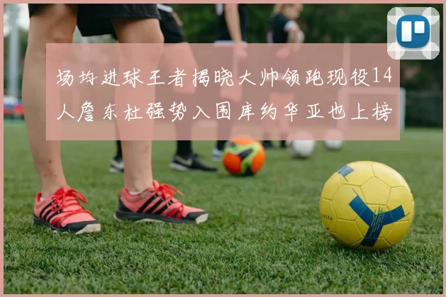 场均进球王者揭晓大帅领跑现役14人詹东杜强势入围库约华亚也上榜