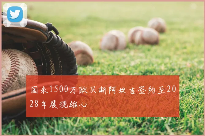 国米1500万欧买断阿坎吉签约至2028年展现雄心