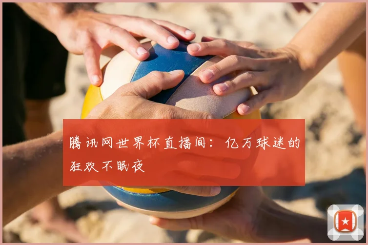 腾讯网世界杯直播间:亿万球迷的狂欢不眠夜