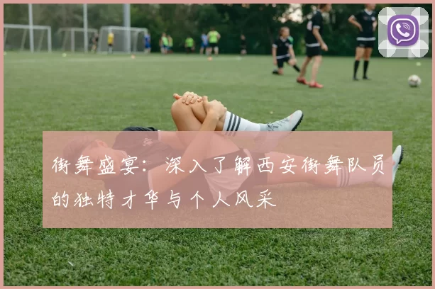 街舞盛宴：深入了解西安街舞队员的独特才华与个人风采
