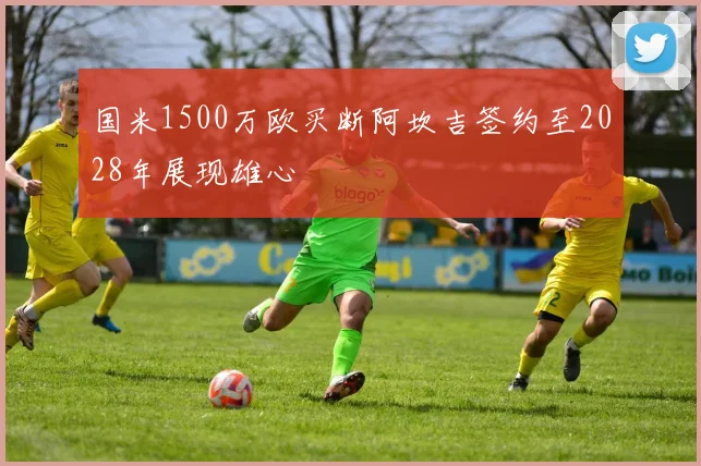 国米1500万欧买断阿坎吉签约至2028年展现雄心