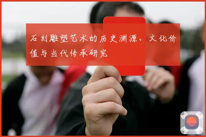 石刻雕塑艺术的历史渊源、文化价值与当代传承研究