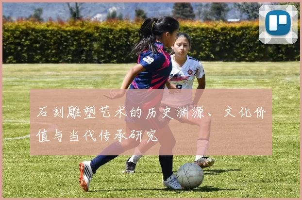 石刻雕塑艺术的历史渊源、文化价值与当代传承研究