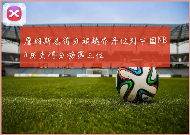 詹姆斯总得分超越乔丹位列中国NBA历史得分榜第三位