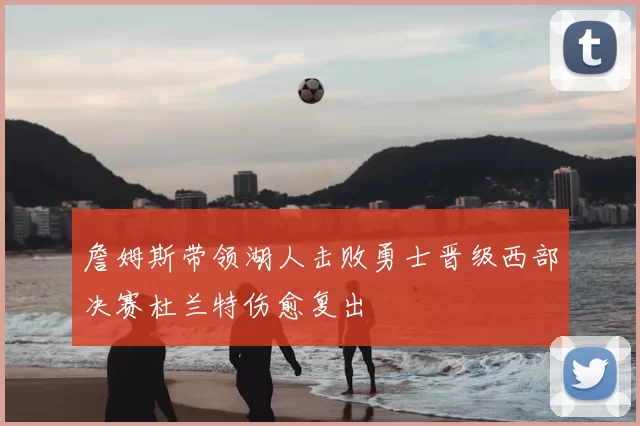 詹姆斯带领湖人击败勇士晋级西部决赛杜兰特伤愈复出