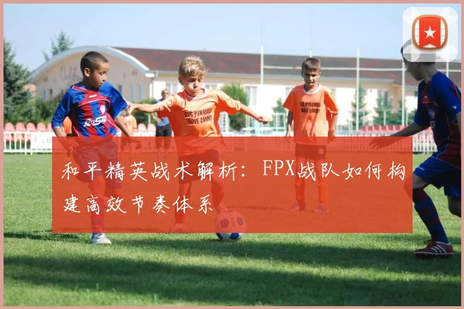 和平精英战术解析:FPX战队如何构建高效节奏体系