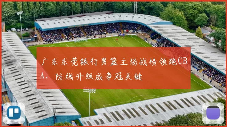 广东东莞银行男篮主场战绩领跑CBA，防线升级成争冠关键