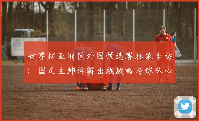 世界杯亚洲区外围预选赛独家专访：国足主帅详解出线战略与球队心路
