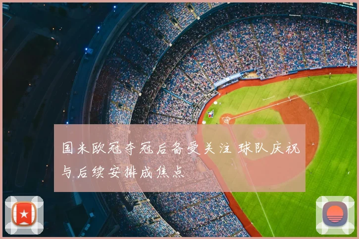 国米欧冠夺冠后备受关注 球队庆祝与后续安排成焦点