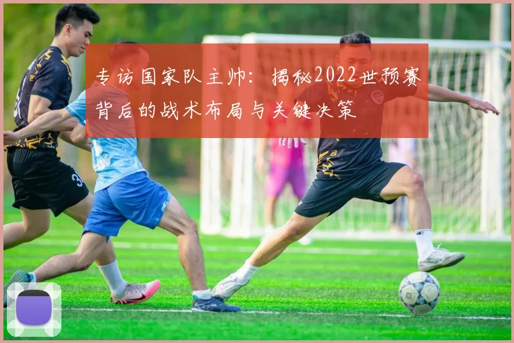 专访国家队主帅:揭秘2022世预赛背后的战术布局与关键决策