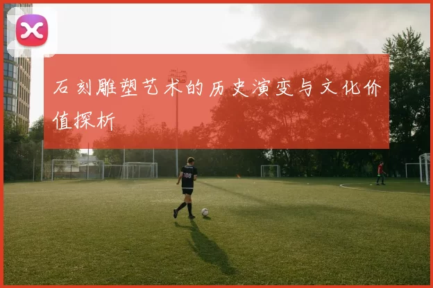 石刻雕塑艺术的历史演变与文化价值探析