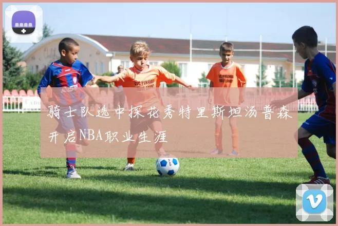 骑士队选中探花秀特里斯坦汤普森开启NBA职业生涯