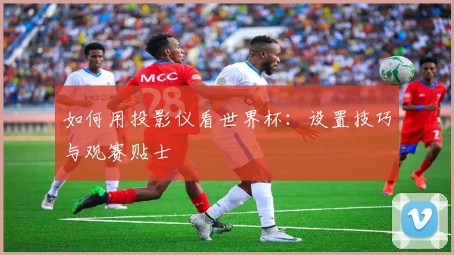如何用投影仪看世界杯：设置技巧与观赛贴士
