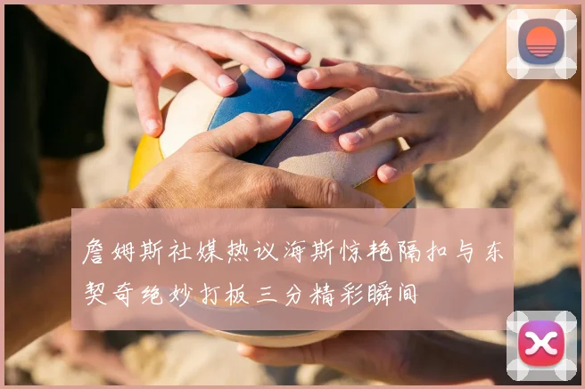 詹姆斯社媒热议海斯惊艳隔扣与东契奇绝妙打板三分精彩瞬间