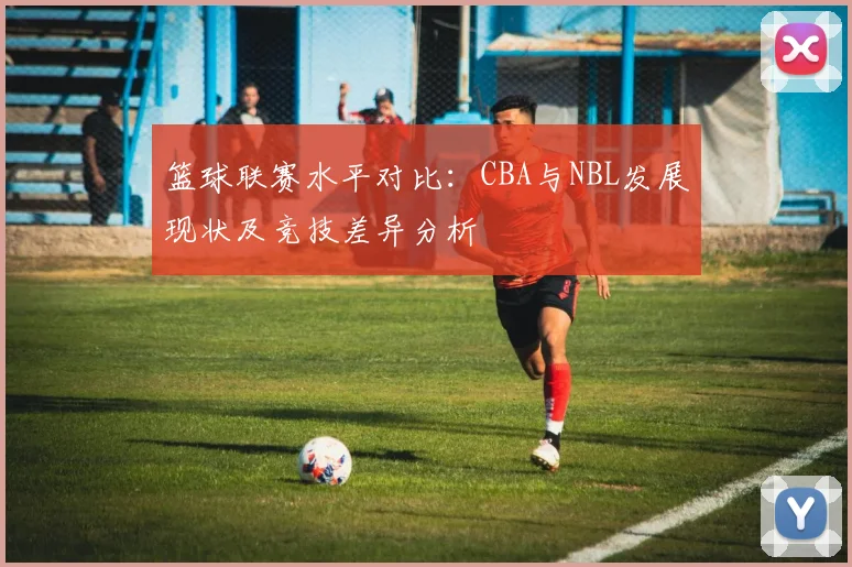 篮球联赛水平对比:CBA与NBL发展现状及竞技差异分析