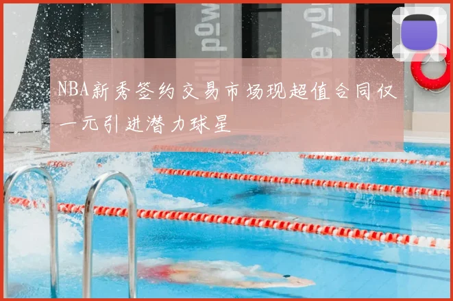 NBA新秀签约交易市场现超值合同仅一元引进潜力球星