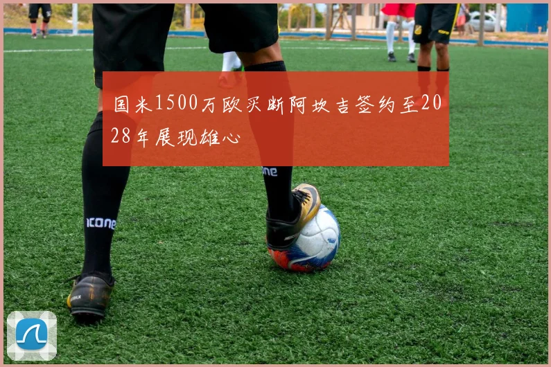 国米1500万欧买断阿坎吉签约至2028年展现雄心
