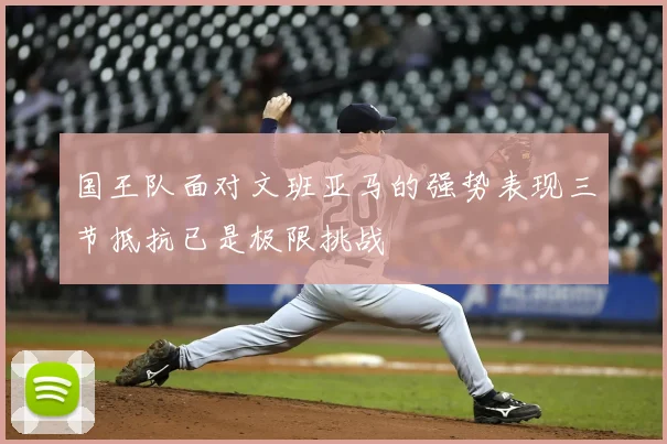 国王队面对文班亚马的强势表现三节抵抗已是极限挑战