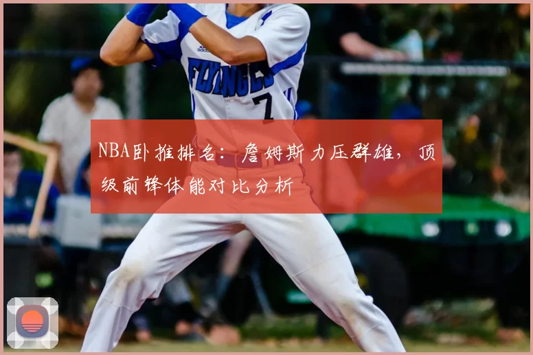 NBA卧推排名：詹姆斯力压群雄，顶级前锋体能对比分析